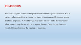CONCLUSION
Theoretically, gene therapy is the permanent solution for genetic diseases. But it
has several complexities. At its current stage, it is not accessible to most people
due to its huge cost. A breakthrough may come anytime and a day may come
when almost every disease will have a gene therapy .Gene therapy have the
potential to revolutionize the practice of medicine.
 