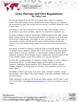 Gene Therapy and FDA Regulations
By: Haley Fenn
How does gene therapy fit into the FDA? Is it a medical device, a drug, or a combination
product? What if gene therapy can cure a life-threatening disease? There are a lot of questions
that can pop into your mind when you first hear “gene therapy”, but EMMA International is here
to answer them.
Gene therapy is a field that is expected to rise in the near future. With the ability to treat or
prevent diseases, gene therapy has finally caught the eyes of the FDA in a significant way.
The Center for Biologics Evaluation and Research (CBER) has approved both cellular and gene
therapy products; however, the FDA just recently finalized a set of policies for the development
and assessment of gene therapies. This clarified its views as it prepares for a coming surge of
new treatments in diseases. By 2025, the FDA expects it will be reviewing and approving
between 10 and 20 cell and gene therapy requests each year, which will also help advance the
science. i
Gene therapy is classified as a biological product that needs to be licensed through one of the
two Biologics License Application pathways (BLA). BLA 351(a) is for a stand-alone biological
product and BLA 351(k) is for “biosimilar” or “interchangeable” biological products. Both
applications demonstrate that the biological product is manufactured, processed, packed, or held
to meet standards designed to ensure that it continues to be safe, pure, and potent.ii
The FDA offers expedited programs for regenerative medicine therapies for serious conditions or
life-threatening diseases. Your gene therapy technique could be eligible for fast track
designation, breakthrough therapy designation, RMAT (Regenerative Medicine Advanced
Therapies) designation, accelerated approval, and priority review designation if it meets the
correct criteria.iii
The addition of effective gene therapy in the market creates a beneficial competition amongst
other developers. This is helpful to the overall community in the result of potentially treating rare
and serious diseases.
EMMA International can help you with all your gene therapy questions and FDA needs. Contact
us at 248-987-4497 or email info@emmainternational.com to see how we can help you and your
business!
 