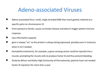 Adeno-associated Viruses
 Adeno-associated Virus- small, single stranded DNA that insert genetic material at a
specific point on chromosome 19
 From parvovirus family- causes no known disease and doesn't trigger patient immune
response.
 Low information capacity
 gene is always "on" so the protein is always being expressed, possibly even in instances
when it isn't needed.
 hemophilia treatments, for example, a gene-carrying vector could be injected into a
muscle, prompting the muscle cells to produce Factor IX and thus prevent bleeding.
 Study by Wilson and Kathy High (University of Pennsylvania), patients have not needed
Factor IX injections for more than a year
 