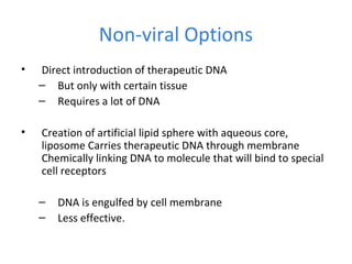 Non-viral Options
• Direct introduction of therapeutic DNA
– But only with certain tissue
– Requires a lot of DNA
• Creation of artificial lipid sphere with aqueous core,
liposome Carries therapeutic DNA through membrane
Chemically linking DNA to molecule that will bind to special
cell receptors
– DNA is engulfed by cell membrane
– Less effective.
 