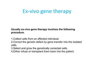 Ex-vivo gene therapy
Usually ex-vivo gene therapy involves the following
procedure.
1.Collect cells from an affected individual.
2.Correct the genetic defect by gene transfer into the isolated
cells.
3.Select and grow the genetically corrected cells.
4.Either infuse or transplant them back into the patient.
 