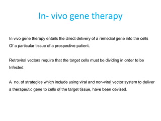 In- vivo gene therapy
In vivo gene therapy entails the direct delivery of a remedial gene into the cells
Of a particular tissue of a prospective patient.
Retroviral vectors require that the target cells must be dividing in order to be
Infected.
A no. of strategies which include using viral and non-viral vector system to deliver
a therapeutic gene to cells of the target tissue, have been devised.
 