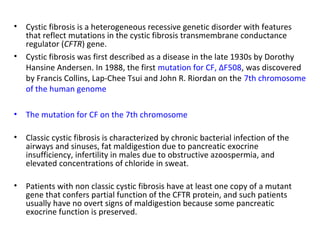 • Cystic fibrosis is a heterogeneous recessive genetic disorder with features
that reflect mutations in the cystic fibrosis transmembrane conductance
regulator (CFTR) gene.
• Cystic fibrosis was first described as a disease in the late 1930s by Dorothy
Hansine Andersen. In 1988, the first mutation for CF, ΔF508, was discovered
by Francis Collins, Lap-Chee Tsui and John R. Riordan on the 7th chromosome
of the human genome
• The mutation for CF on the 7th chromosome
• Classic cystic fibrosis is characterized by chronic bacterial infection of the
airways and sinuses, fat maldigestion due to pancreatic exocrine
insufficiency, infertility in males due to obstructive azoospermia, and
elevated concentrations of chloride in sweat.
• Patients with non classic cystic fibrosis have at least one copy of a mutant
gene that confers partial function of the CFTR protein, and such patients
usually have no overt signs of maldigestion because some pancreatic
exocrine function is preserved.
 