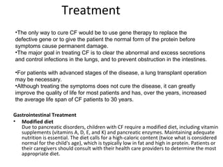 Treatment
Gastrointestinal Treatment
• Modified diet
Due to pancreatic disorders, children with CF require a modified diet, including vitamin
supplements (vitamins A, D, E, and K) and pancreatic enzymes. Maintaining adequate
nutrition is essential. The diet calls for a high-caloric content (twice what is considered
normal for the child's age), which is typically low in fat and high in protein. Patients or
their caregivers should consult with their health care providers to determine the most
appropriate diet.
•The only way to cure CF would be to use gene therapy to replace the
defective gene or to give the patient the normal form of the protein before
symptoms cause permanent damage.
•The major goal in treating CF is to clear the abnormal and excess secretions
and control infections in the lungs, and to prevent obstruction in the intestines.
•For patients with advanced stages of the disease, a lung transplant operation
may be necessary.
•Although treating the symptoms does not cure the disease, it can greatly
improve the quality of life for most patients and has, over the years, increased
the average life span of CF patients to 30 years.
 