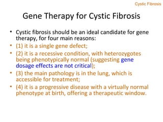Gene Therapy for Cystic Fibrosis
• Cystic fibrosis should be an ideal candidate for gene
therapy, for four main reasons:
• (1) it is a single gene defect;
• (2) it is a recessive condition, with heterozygotes
being phenotypically normal (suggesting gene
dosage effects are not critical);
• (3) the main pathology is in the lung, which is
accessible for treatment;
• (4) it is a progressive disease with a virtually normal
phenotype at birth, offering a therapeutic window.
Cystic Fibrosis
 