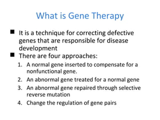 What is Gene Therapy
 It is a technique for correcting defective
genes that are responsible for disease
development
 There are four approaches:
1. A normal gene inserted to compensate for a
nonfunctional gene.
2. An abnormal gene treated for a normal gene
3. An abnormal gene repaired through selective
reverse mutation
4. Change the regulation of gene pairs
 