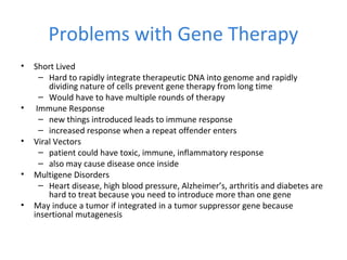 Problems with Gene Therapy
• Short Lived
– Hard to rapidly integrate therapeutic DNA into genome and rapidly
dividing nature of cells prevent gene therapy from long time
– Would have to have multiple rounds of therapy
• Immune Response
– new things introduced leads to immune response
– increased response when a repeat offender enters
• Viral Vectors
– patient could have toxic, immune, inflammatory response
– also may cause disease once inside
• Multigene Disorders
– Heart disease, high blood pressure, Alzheimer’s, arthritis and diabetes are
hard to treat because you need to introduce more than one gene
• May induce a tumor if integrated in a tumor suppressor gene because
insertional mutagenesis
 