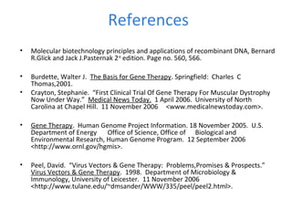 References
• Molecular biotechnology principles and applications of recombinant DNA, Bernard
R.Glick and Jack J.Pasternak 2nd
edition. Page no. 560, 566.
• Burdette, Walter J. The Basis for Gene Therapy. Springfield: Charles C
Thomas,2001.
• Crayton, Stephanie. “First Clinical Trial Of Gene Therapy For Muscular Dystrophy
Now Under Way.” Medical News Today. 1 April 2006. University of North
Carolina at Chapel Hill. 11 November 2006 <www.medicalnewstoday.com>.
• Gene Therapy. Human Genome Project Information. 18 November 2005. U.S.
Department of Energy Office of Science, Office of Biological and
Environmental Research, Human Genome Program. 12 September 2006
<http://www.ornl.gov/hgmis>.
• Peel, David. “Virus Vectors & Gene Therapy: Problems,Promises & Prospects.”
Virus Vectors & Gene Therapy. 1998. Department of Microbiology &
Immunology, University of Leicester. 11 November 2006
<http://www.tulane.edu/~dmsander/WWW/335/peel/peel2.html>.
 