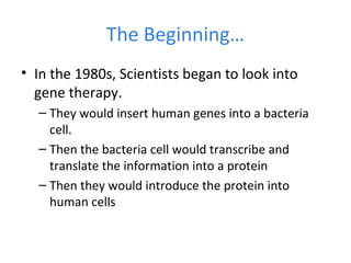 The Beginning…
• In the 1980s, Scientists began to look into
gene therapy.
– They would insert human genes into a bacteria
cell.
– Then the bacteria cell would transcribe and
translate the information into a protein
– Then they would introduce the protein into
human cells
 
