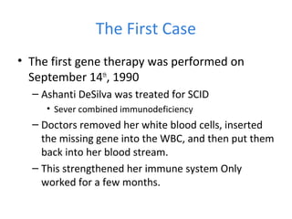 The First Case
• The first gene therapy was performed on
September 14th
, 1990
– Ashanti DeSilva was treated for SCID
• Sever combined immunodeficiency
– Doctors removed her white blood cells, inserted
the missing gene into the WBC, and then put them
back into her blood stream.
– This strengthened her immune system Only
worked for a few months.
 