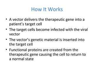 How It Works
• A vector delivers the therapeutic gene into a
patient’s target cell
• The target cells become infected with the viral
vector
• The vector’s genetic material is inserted into
the target cell
• Functional proteins are created from the
therapeutic gene causing the cell to return to
a normal state
 