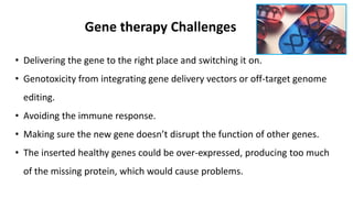 Gene therapy Challenges
• Delivering the gene to the right place and switching it on.
• Genotoxicity from integrating gene delivery vectors or off-target genome
editing.
• Avoiding the immune response.
• Making sure the new gene doesn’t disrupt the function of other genes.
• The inserted healthy genes could be over-expressed, producing too much
of the missing protein, which would cause problems.
 