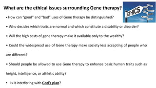• How can “good” and “bad” uses of Gene therapy be distinguished?
• Who decides which traits are normal and which constitute a disability or disorder?
• Will the high costs of gene therapy make it available only to the wealthy?
• Could the widespread use of Gene therapy make society less accepting of people who
are different?
• Should people be allowed to use Gene therapy to enhance basic human traits such as
height, intelligence, or athletic ability?
• Is it interfering with God’s plan?
What are the ethical issues surrounding Gene therapy?
 