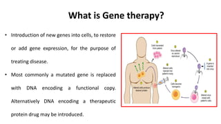 • Introduction of new genes into cells, to restore
or add gene expression, for the purpose of
treating disease.
• Most commonly a mutated gene is replaced
with DNA encoding a functional copy.
Alternatively DNA encoding a therapeutic
protein drug may be introduced.
What is Gene therapy?
 