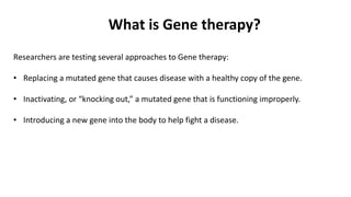 Researchers are testing several approaches to Gene therapy:
• Replacing a mutated gene that causes disease with a healthy copy of the gene.
• Inactivating, or “knocking out,” a mutated gene that is functioning improperly.
• Introducing a new gene into the body to help fight a disease.
What is Gene therapy?
 