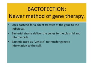 BACTOFECTION:
Newer method of gene therapy.
• Uses bacteria for a direct transfer of the gene to the
  individual.
• Bacterial strains deliver the genes to the plasmid and
  into the cells.
• Bacteria used as “vehicle” to transfer genetic
  information to the cell.
 