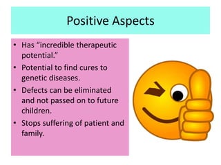 Positive Aspects
• Has “incredible therapeutic
  potential.”
• Potential to find cures to
  genetic diseases.
• Defects can be eliminated
  and not passed on to future
  children.
• Stops suffering of patient and
  family.
 