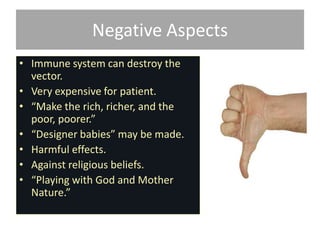 Negative Aspects
• Immune system can destroy the
  vector.
• Very expensive for patient.
• “Make the rich, richer, and the
  poor, poorer.”
• “Designer babies” may be made.
• Harmful effects.
• Against religious beliefs.
• “Playing with God and Mother
  Nature.”
 