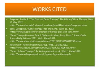 WORKS CITED
•   Bergeson, Emilie R. "The Ethics of Gene Therapy." The Ethics of Gene Therapy. Web.
    15 May 2012.
    <http://www.ndsu.edu/pubweb/~mcclean/plsc431/students/bergeson.htm>.
•   Bose, Debopriya. “Gene Therapy Pros and Cons.” Web. 15. 2012.
    <http://www.buzzle.com/articles/gene-therapy-pros-and-cons.html>
•   "Gene Therapy Reverses Type 1 Diabetes in Mice, Study Finds." ScienceDaily.
    ScienceDaily, 06 June 2011. Web. 9 May 2012.
    <http://www.sciencedaily.com/releases/2011/06/110606092738.htm>.
•   Nature.com. Nature Publishing Group. Web. 15 May 2012.
    <http://www.nature.com/gt/journal/v13/n2/full/3302635a.html>.
•   "Types of Gene Therapy." Â« Walesgenepark.co.uk. Web. 15 May 2012.
    <http://www.walesgenepark.co.uk/types-of-gene-therapy-2>.
 