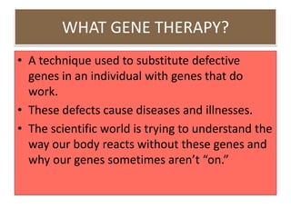 WHAT GENE THERAPY?
• A technique used to substitute defective
  genes in an individual with genes that do
  work.
• These defects cause diseases and illnesses.
• The scientific world is trying to understand the
  way our body reacts without these genes and
  why our genes sometimes aren’t “on.”
 