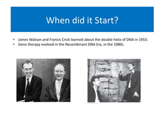 When did it Start?
• James Watson and Francis Crick learned about the double helix of DNA in 1953.
• Gene therapy evolved in the Recombinant DNA Era, in the 1980s.
 