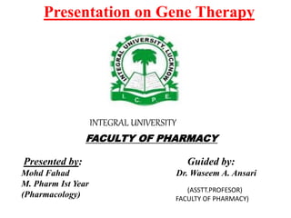 Presentation on Gene Therapy
FACULTY OF PHARMACY
Presented by: Guided by:
Mohd Fahad Dr. Waseem A. Ansari
M. Pharm Ist Year
(Pharmacology)
INTEGRAL UNIVERSITY
(ASSTT.PROFESOR)
FACULTY OF PHARMACY)
 