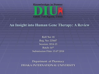 An Insight into Human Gene Therapy: A Review
Roll No: 18
Reg. No: 225607
Session: 2014-15
Batch: 16th
Submission Date: 15.07.2018
Department of Pharmacy
DHAKA INTERNATIONAL UNIVERSITY
 