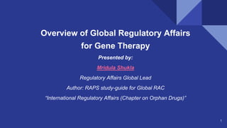 1
Overview of Global Regulatory Affairs
for Gene Therapy
Presented by:
Mridula Shukla
Regulatory Affairs Global Lead
Author: RAPS study-guide for Global RAC
“International Regulatory Affairs (Chapter on Orphan Drugs)”
 