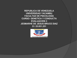 REPUBLICA DE VENEZUELA
UNIVERSIDAD YACAMBU
FACULTAD DE PSICOLOGÍA
CURSO: GENETICA Y CONDUCTA
EVALUACIÓN 3
JESMARHE DE JESUS BRUCE DIAZ
CI: 25.851.251
 