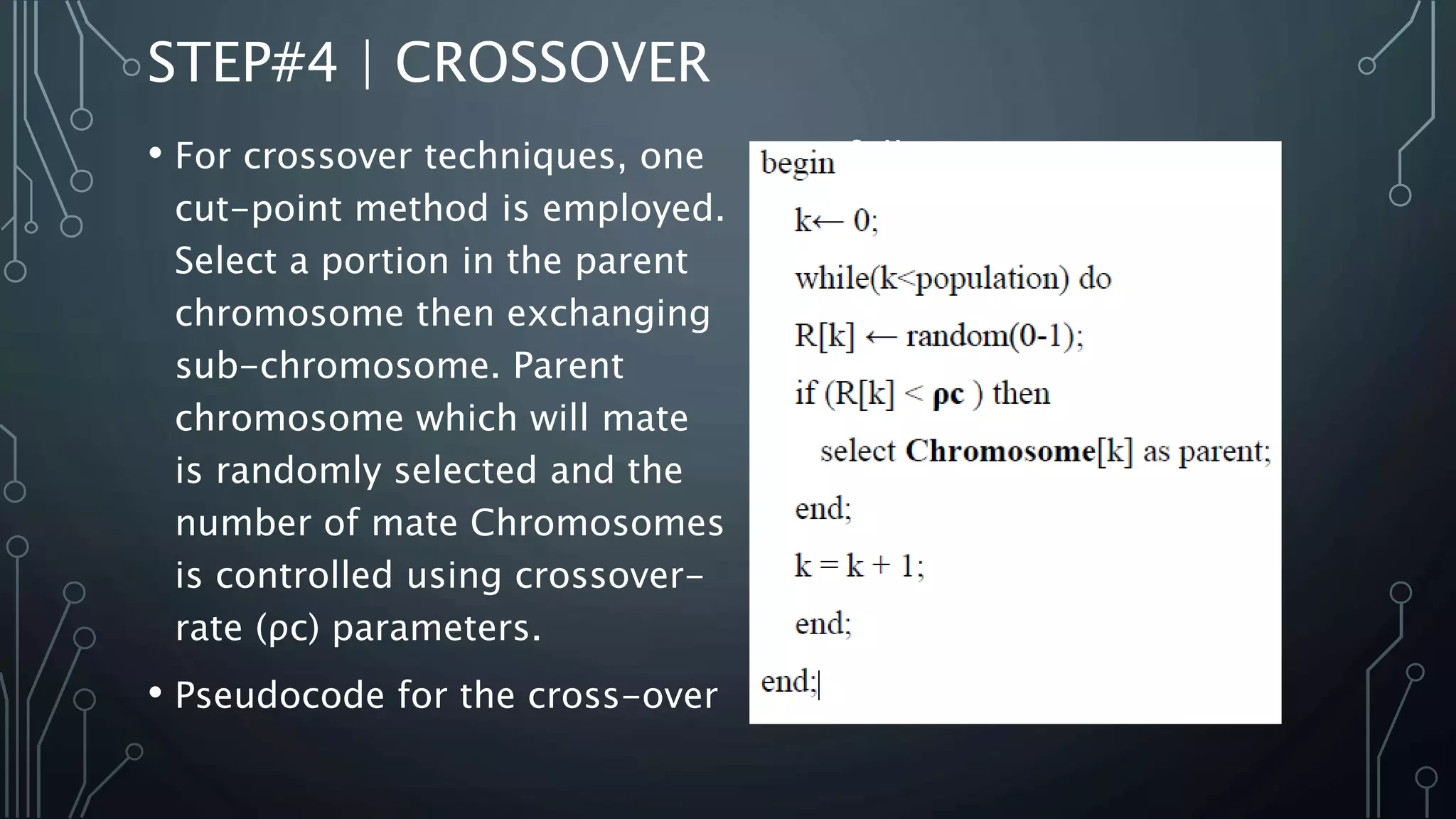 STEP#4 | CROSSOVER
• For crossover techniques, one
cut-point method is employed.
Select a portion in the parent
chromosome then exchanging
sub-chromosome. Parent
chromosome which will mate
is randomly selected and the
number of mate Chromosomes
is controlled using crossover-
rate (ρc) parameters.
• Pseudocode for the cross-over
is as follows:
 