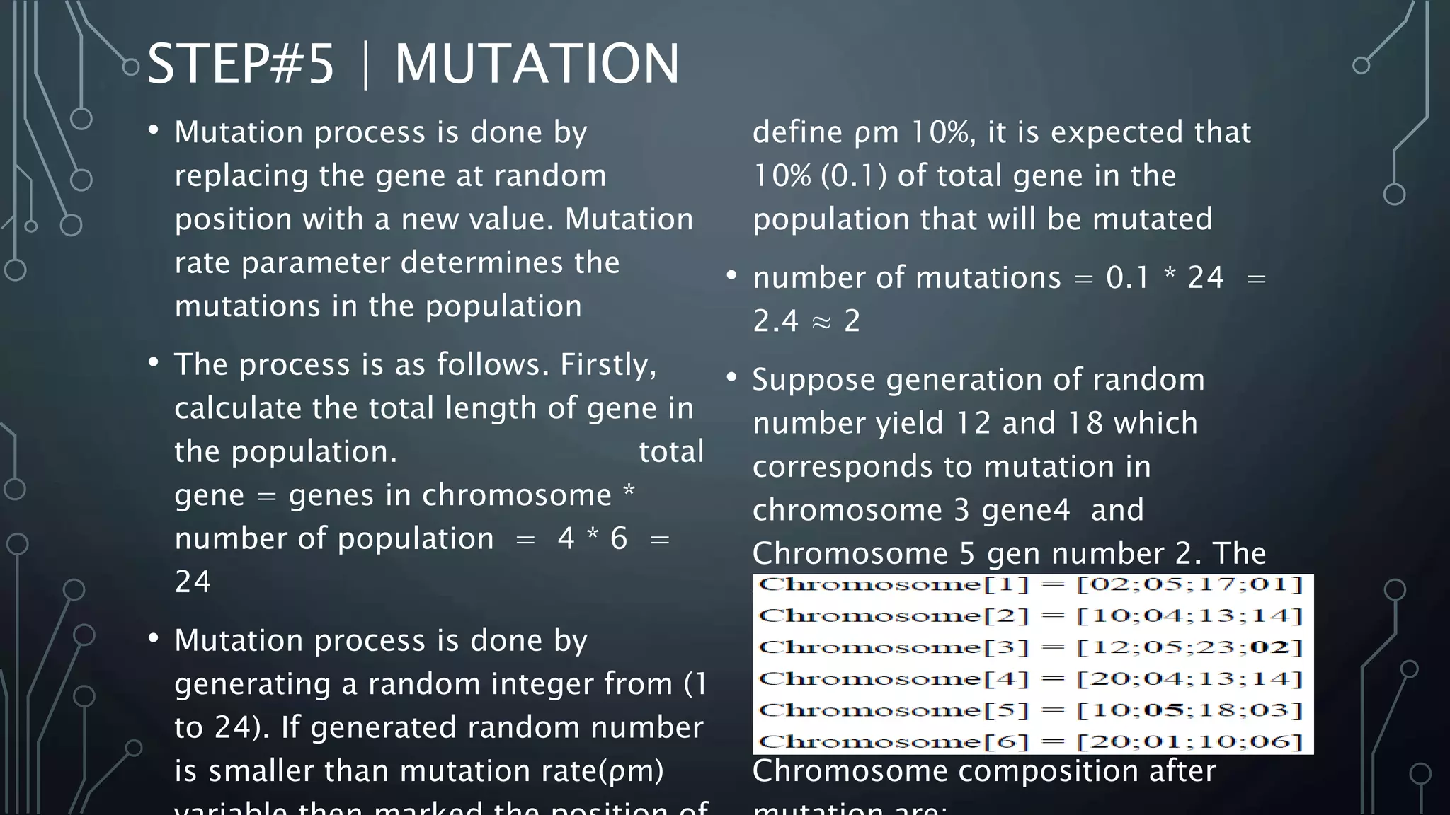 STEP#5 | MUTATION
• Mutation process is done by
replacing the gene at random
position with a new value. Mutation
rate parameter determines the
mutations in the population
• The process is as follows. Firstly,
calculate the total length of gene in
the population. total
gene = genes in chromosome *
number of population = 4 * 6 =
24
• Mutation process is done by
generating a random integer from (1
to 24). If generated random number
is smaller than mutation rate(ρm)
define ρm 10%, it is expected that
10% (0.1) of total gene in the
population that will be mutated
• number of mutations = 0.1 * 24 =
2.4 ≈ 2
• Suppose generation of random
number yield 12 and 18 which
corresponds to mutation in
chromosome 3 gene4 and
Chromosome 5 gen number 2. The
value of mutated gens at mutation
point is replaced by random number
between 0-30. Suppose generated
random number are 2 and 5 then
Chromosome composition after
 