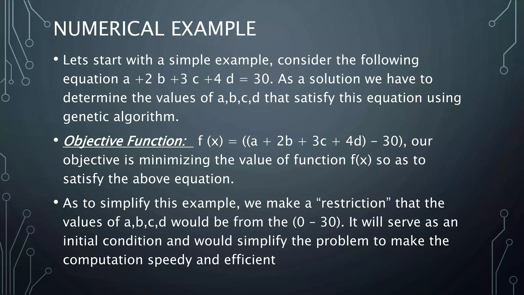 NUMERICAL EXAMPLE
• Lets start with a simple example, consider the following
equation a +2 b +3 c +4 d = 30. As a solution we have to
determine the values of a,b,c,d that satisfy this equation using
genetic algorithm.
• Objective Function: f (x) = ((a + 2b + 3c + 4d) - 30), our
objective is minimizing the value of function f(x) so as to
satisfy the above equation.
• As to simplify this example, we make a “restriction” that the
values of a,b,c,d would be from the (0 – 30). It will serve as an
initial condition and would simplify the problem to make the
computation speedy and efficient
 