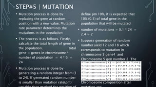 STEP#5 | MUTATION
• Mutation process is done by
replacing the gene at random
position with a new value. Mutation
rate parameter determines the
mutations in the population
• The process is as follows. Firstly,
calculate the total length of gene in
the population. total
gene = genes in chromosome *
number of population = 4 * 6 =
24
• Mutation process is done by
generating a random integer from (1
to 24). If generated random number
is smaller than mutation rate(ρm)
define ρm 10%, it is expected that
10% (0.1) of total gene in the
population that will be mutated
• number of mutations = 0.1 * 24 =
2.4 ≈ 2
• Suppose generation of random
number yield 12 and 18 which
corresponds to mutation in
chromosome 3 gene4 and
Chromosome 5 gen number 2. The
value of mutated gens at mutation
point is replaced by random number
between 0-30. Suppose generated
random number are 2 and 5 then
Chromosome composition after
 