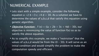 NUMERICAL EXAMPLE
• Lets start with a simple example, consider the following
equation a +2 b +3 c +4 d = 30. As a solution we have to
determine the values of a,b,c,d that satisfy this equation using
genetic algorithm.
• Objective Function: f (x) = ((a + 2b + 3c + 4d) - 30), our
objective is minimizing the value of function f(x) so as to
satisfy the above equation.
• As to simplify this example, we make a “restriction” that the
values of a,b,c,d would be from the (0 – 30). It will serve as an
initial condition and would simplify the problem to make the
computation speedy and efficient
 
