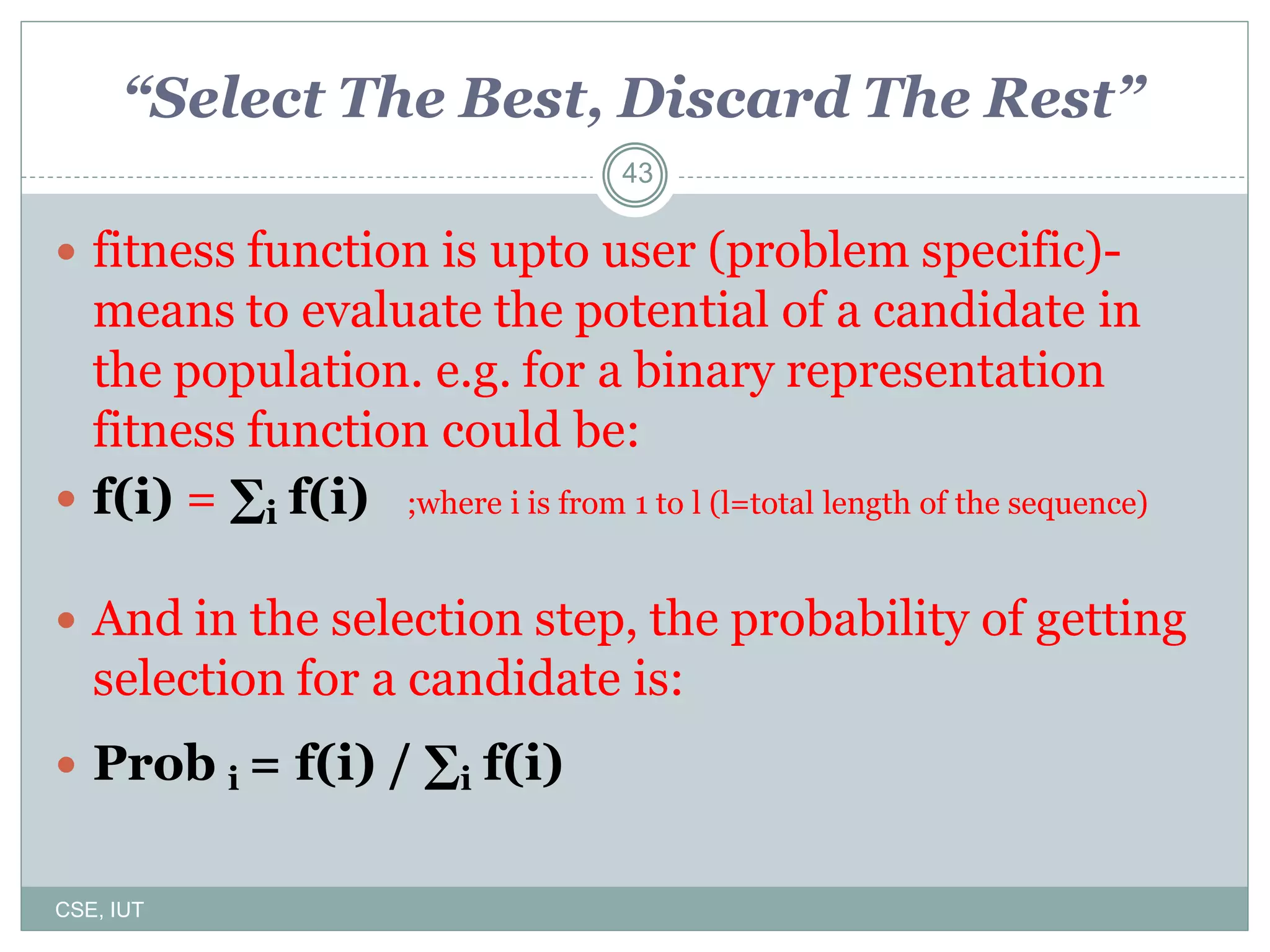 43
“Select The Best, Discard The Rest”
 fitness function is upto user (problem specific)-
means to evaluate the potential of a candidate in
the population. e.g. for a binary representation
fitness function could be:
 f(i) = ∑i f(i) ;where i is from 1 to l (l=total length of the sequence)
 And in the selection step, the probability of getting
selection for a candidate is:
 Prob i = f(i) / ∑i f(i)
CSE, IUT
 