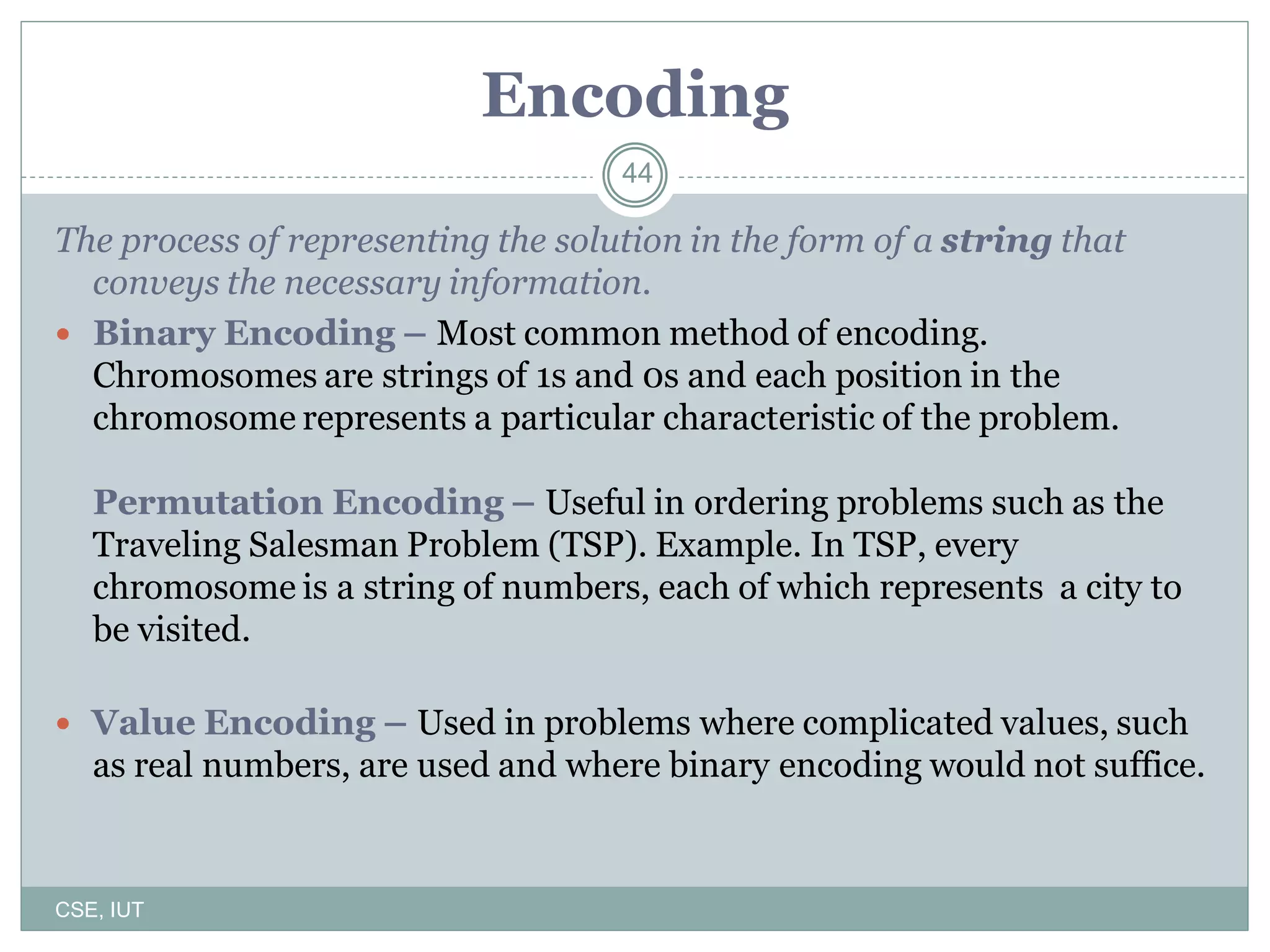 44
Encoding
The process of representing the solution in the form of a string that
conveys the necessary information.
 Binary Encoding – Most common method of encoding.
Chromosomes are strings of 1s and 0s and each position in the
chromosome represents a particular characteristic of the problem.
Permutation Encoding – Useful in ordering problems such as the
Traveling Salesman Problem (TSP). Example. In TSP, every
chromosome is a string of numbers, each of which represents a city to
be visited.
 Value Encoding – Used in problems where complicated values, such
as real numbers, are used and where binary encoding would not suffice.
CSE, IUT
 