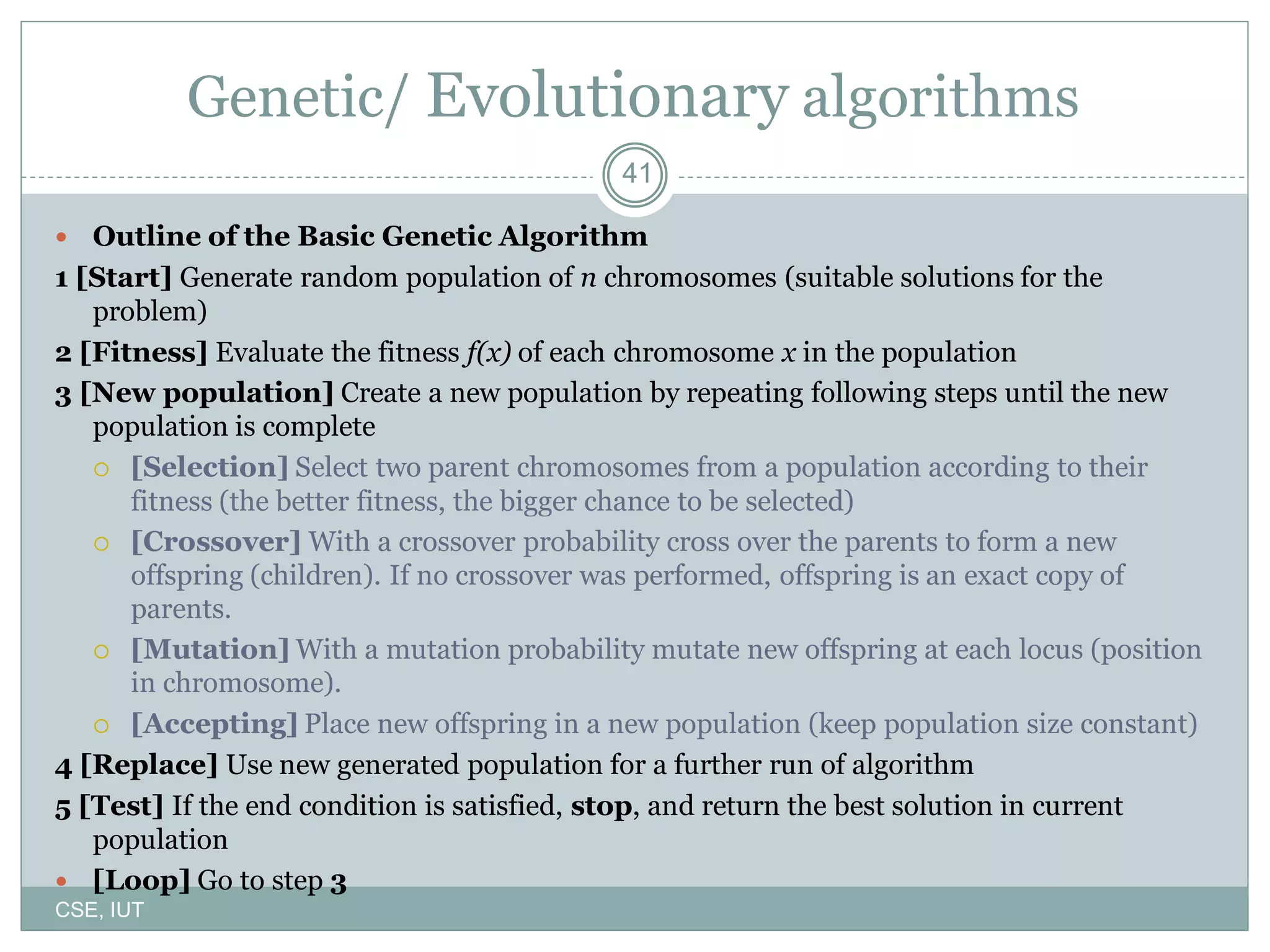 41
Genetic/ Evolutionary algorithms
 Outline of the Basic Genetic Algorithm
1 [Start] Generate random population of n chromosomes (suitable solutions for the
problem)
2 [Fitness] Evaluate the fitness f(x) of each chromosome x in the population
3 [New population] Create a new population by repeating following steps until the new
population is complete
 [Selection] Select two parent chromosomes from a population according to their
fitness (the better fitness, the bigger chance to be selected)
 [Crossover] With a crossover probability cross over the parents to form a new
offspring (children). If no crossover was performed, offspring is an exact copy of
parents.
 [Mutation] With a mutation probability mutate new offspring at each locus (position
in chromosome).
 [Accepting] Place new offspring in a new population (keep population size constant)
4 [Replace] Use new generated population for a further run of algorithm
5 [Test] If the end condition is satisfied, stop, and return the best solution in current
population
 [Loop] Go to step 3
CSE, IUT
 