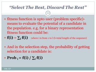 43
“Select The Best, Discard The Rest”
 fitness function is upto user (problem specific)-
means to evaluate the potential of a candidate in
the population. e.g. for a binary representation
fitness function could be:
 f(i) = ∑i f(i) ;where i is from 1 to l (l=total length of the sequence)
 And in the selection step, the probability of getting
selection for a candidate is:
 Prob i = f(i) / ∑i f(i)
CSE, IUT
 