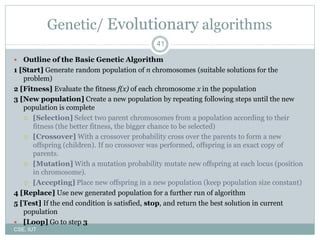 41
Genetic/ Evolutionary algorithms
 Outline of the Basic Genetic Algorithm
1 [Start] Generate random population of n chromosomes (suitable solutions for the
problem)
2 [Fitness] Evaluate the fitness f(x) of each chromosome x in the population
3 [New population] Create a new population by repeating following steps until the new
population is complete
 [Selection] Select two parent chromosomes from a population according to their
fitness (the better fitness, the bigger chance to be selected)
 [Crossover] With a crossover probability cross over the parents to form a new
offspring (children). If no crossover was performed, offspring is an exact copy of
parents.
 [Mutation] With a mutation probability mutate new offspring at each locus (position
in chromosome).
 [Accepting] Place new offspring in a new population (keep population size constant)
4 [Replace] Use new generated population for a further run of algorithm
5 [Test] If the end condition is satisfied, stop, and return the best solution in current
population
 [Loop] Go to step 3
CSE, IUT
 