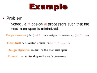 ExampleExample
• Problem
• Schedule n jobs on m processors such that the
maximum span is minimized.
Design alternative: job i ( i=1,2,…n) is assigned to processor j (j=1,2,…,m)
Individual: A n-vector x such that xi = 1, …,or m
Design objective: minimize the maximal span
Fitness: the maximal span for each processor
 