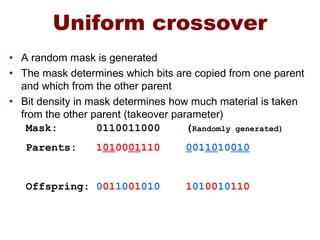 Uniform crossover
• A random mask is generated
• The mask determines which bits are copied from one parent
and which from the other parent
• Bit density in mask determines how much material is taken
from the other parent (takeover parameter)
Mask: 0110011000 (Randomly generated)
Parents: 1010001110 0011010010
Offspring: 0011001010 1010010110
 