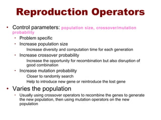 Reproduction Operators
• Control parameters: population size, crossover/mutation
probability
• Problem specific
• Increase population size
Increase diversity and computation time for each generation
• Increase crossover probability
Increase the opportunity for recombination but also disruption of
good combination
• Increase mutation probability
Closer to randomly search
Help to introduce new gene or reintroduce the lost gene
• Varies the population
• Usually using crossover operators to recombine the genes to generate
the new population, then using mutation operators on the new
population
 