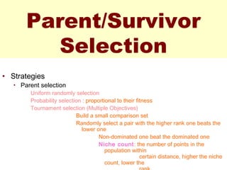 Parent/Survivor
Selection
• Strategies
• Parent selection
Uniform randomly selection
Probability selection : proportional to their fitness
Tournament selection (Multiple Objectives)
Build a small comparison set
Randomly select a pair with the higher rank one beats the
lower one
Non-dominated one beat the dominated one
Niche count: the number of points in the
population within
certain distance, higher the niche
count, lower the
 