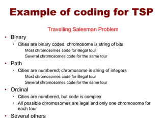 Example of coding for TSP
Travelling Salesman Problem
• Binary
• Cities are binary coded; chromosome is string of bits
Most chromosomes code for illegal tour
Several chromosomes code for the same tour
• Path
• Cities are numbered; chromosome is string of integers
Most chromosomes code for illegal tour
Several chromosomes code for the same tour
• Ordinal
• Cities are numbered, but code is complex
• All possible chromosomes are legal and only one chromosome for
each tour
• Several others
 
