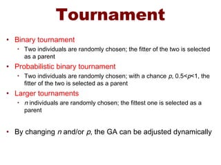 Tournament
• Binary tournament
• Two individuals are randomly chosen; the fitter of the two is selected
as a parent
• Probabilistic binary tournament
• Two individuals are randomly chosen; with a chance p, 0.5<p<1, the
fitter of the two is selected as a parent
• Larger tournaments
• n individuals are randomly chosen; the fittest one is selected as a
parent
• By changing n and/or p, the GA can be adjusted dynamically
 