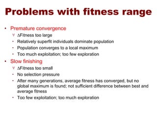 Problems with fitness range
• Premature convergence
∀ ∆Fitness too large
• Relatively superfit individuals dominate population
• Population converges to a local maximum
• Too much exploitation; too few exploration
• Slow finishing
∀ ∆Fitness too small
• No selection pressure
• After many generations, average fitness has converged, but no
global maximum is found; not sufficient difference between best and
average fitness
• Too few exploitation; too much exploration
 