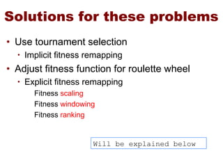 Solutions for these problems
• Use tournament selection
• Implicit fitness remapping
• Adjust fitness function for roulette wheel
• Explicit fitness remapping
Fitness scaling
Fitness windowing
Fitness ranking
Will be explained below
 