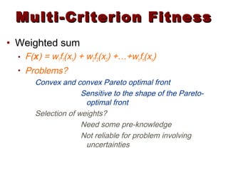 Multi-Criterion FitnessMulti-Criterion Fitness
• Weighted sum
• F(x) = w1f1(x1) + w2f2(x2) +…+wnfn(xn)
• Problems?
Convex and convex Pareto optimal front
Sensitive to the shape of the Pareto-
optimal front
Selection of weights?
Need some pre-knowledge
Not reliable for problem involving
uncertainties
 