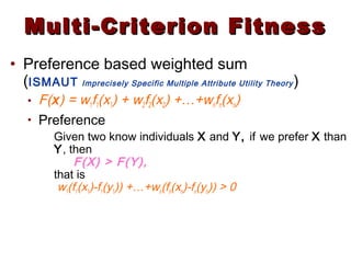 Multi-Criterion FitnessMulti-Criterion Fitness
• Preference based weighted sum
(ISMAUT Imprecisely Specific Multiple Attribute Utility Theory)
• F(x) = w1f1(x1) + w2f2(x2) +…+wnfn(xn)
• Preference
Given two know individuals X and Y, if we prefer X than
Y, then
F(X) > F(Y),
that is
w1(f1(x1)-f1(y1)) +…+wn(fn(xn)-fn(yn)) > 0
 