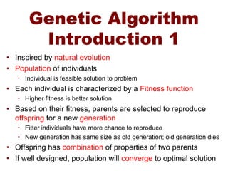 Genetic Algorithm
Introduction 1
• Inspired by natural evolution
• Population of individuals
• Individual is feasible solution to problem
• Each individual is characterized by a Fitness function
• Higher fitness is better solution
• Based on their fitness, parents are selected to reproduce
offspring for a new generation
• Fitter individuals have more chance to reproduce
• New generation has same size as old generation; old generation dies
• Offspring has combination of properties of two parents
• If well designed, population will converge to optimal solution
 